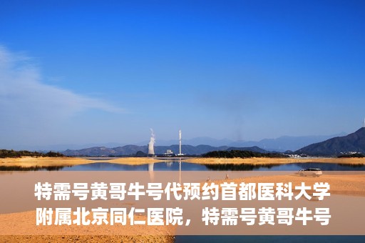 特需号黄哥牛号代预约首都医科大学附属北京同仁医院，特需号黄哥牛号，北京同仁医院预约服务新通道