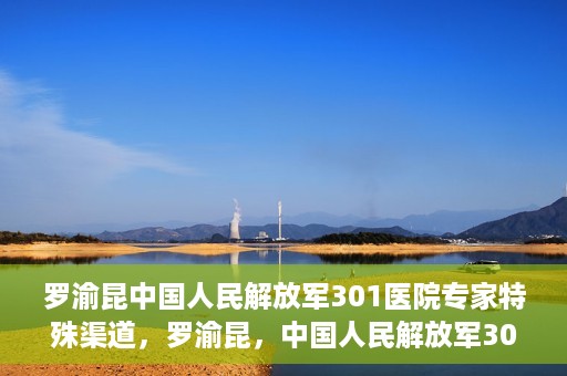 罗渝昆中国人民解放军301医院专家特殊渠道，罗渝昆，中国人民解放军301医院专家特殊渠道揭秘