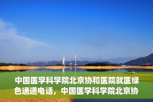 中国医学科学院北京协和医院就医绿色通道电话，中国医学科学院北京协和医院就医绿色通道服务热线介绍