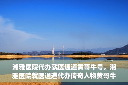 湘雅医院代办就医通道黄哥牛号，湘雅医院就医通道代办传奇人物黄哥牛号揭秘