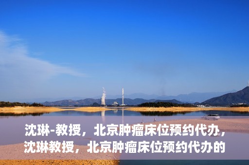 沈琳-教授，北京肿瘤床位预约代办，沈琳教授，北京肿瘤床位预约代办的权威解读