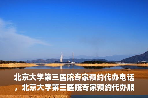 北京大学第三医院专家预约代办电话，北京大学第三医院专家预约代办服务热线解析