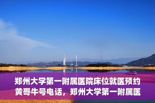 郑州大学第一附属医院床位就医预约黄哥牛号电话，郑州大学第一附属医院床位预约就医攻略，黄哥牛号电话直达就医通道