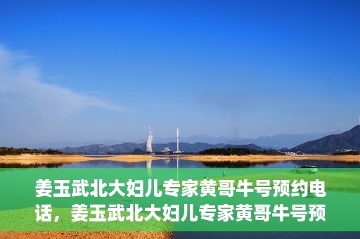 姜玉武北大妇儿专家黄哥牛号预约电话，姜玉武北大妇儿专家黄哥牛号预约热线公布
