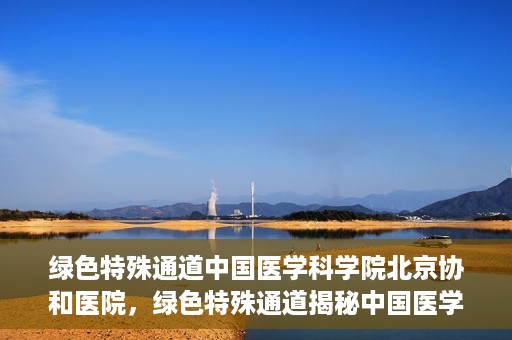 绿色特殊通道中国医学科学院北京协和医院，绿色特殊通道揭秘中国医学科学院北京协和医院内幕