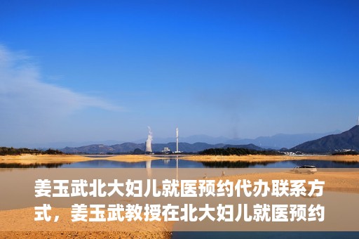 姜玉武北大妇儿就医预约代办联系方式，姜玉武教授在北大妇儿就医预约联系方式及代办服务一览