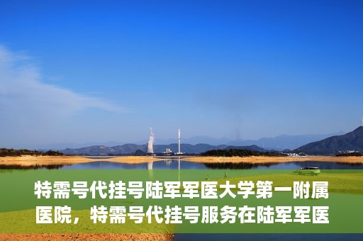 特需号代挂号陆军军医大学第一附属医院，特需号代挂号服务在陆军军医大学第一附属医院全面开通