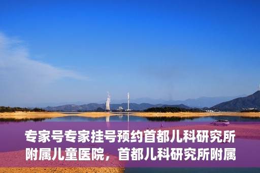 专家号专家挂号预约首都儿科研究所附属儿童医院，首都儿科研究所附属儿童医院专家号预约挂号攻略
