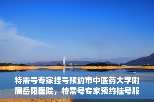 特需号专家挂号预约市中医药大学附属岳阳医院，特需号专家预约挂号服务在岳阳医院上线啦！