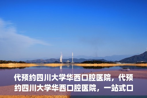 代预约四川大学华西口腔医院，代预约四川大学华西口腔医院，一站式口腔健康预约服务体验