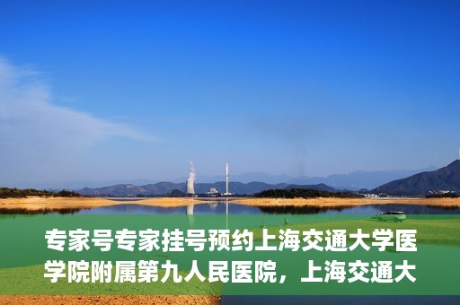专家号专家挂号预约上海交通大学医学院附属第九人民医院，上海交通大学医学院附属第九人民医院专家号预约挂号攻略