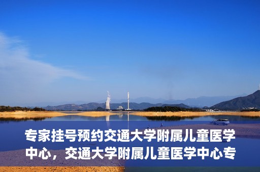 专家挂号预约交通大学附属儿童医学中心，交通大学附属儿童医学中心专家挂号预约攻略