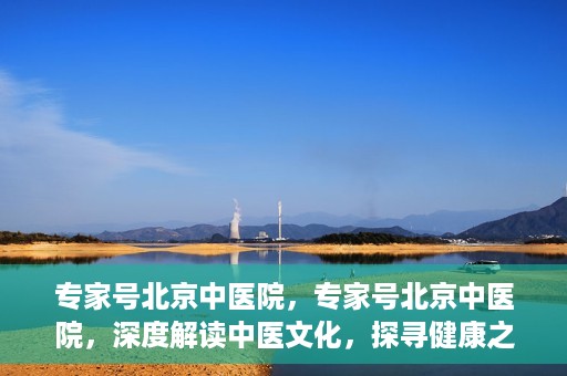 专家号北京中医院，专家号北京中医院，深度解读中医文化，探寻健康之道