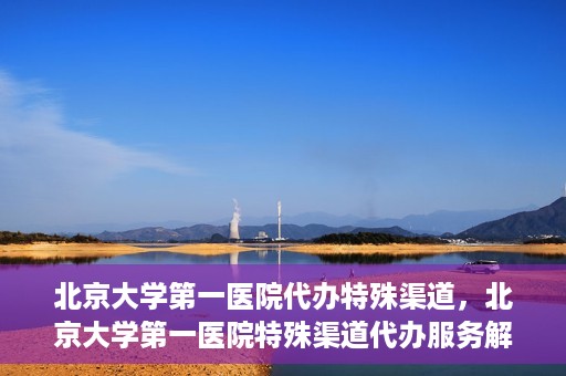 北京大学第一医院代办特殊渠道，北京大学第一医院特殊渠道代办服务解析