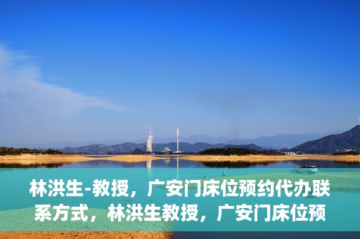 林洪生-教授，广安门床位预约代办联系方式，林洪生教授，广安门床位预约代办服务联系方式揭秘