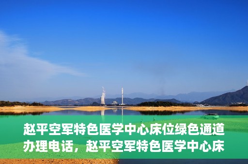 赵平空军特色医学中心床位绿色通道办理电话，赵平空军特色医学中心床位绿色通道咨询热线