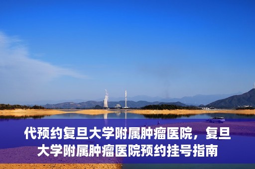 代预约复旦大学附属肿瘤医院，复旦大学附属肿瘤医院预约挂号指南