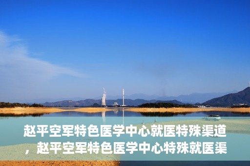 赵平空军特色医学中心就医特殊渠道，赵平空军特色医学中心特殊就医渠道解析