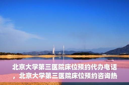 北京大学第三医院床位预约代办电话，北京大学第三医院床位预约咨询热线