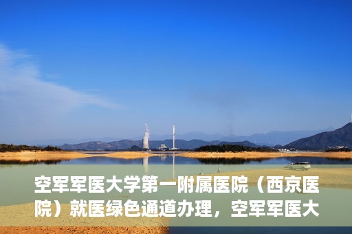 空军军医大学第一附属医院（西京医院）就医绿色通道办理，空军军医大学第一附属医院就医绿色通道办理详解，便捷就医，从这里开始！