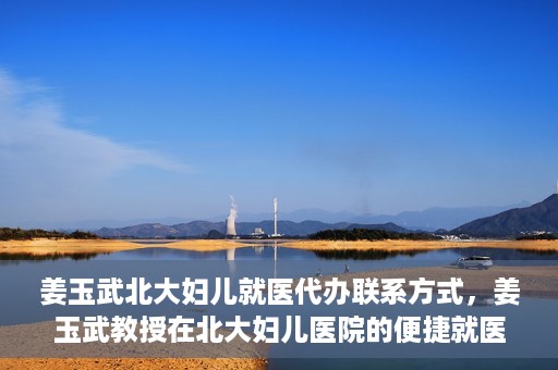 姜玉武北大妇儿就医代办联系方式，姜玉武教授在北大妇儿医院的便捷就医代办指南与联系方式