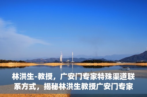 林洪生-教授，广安门专家特殊渠道联系方式，揭秘林洪生教授广安门专家特殊联系方式