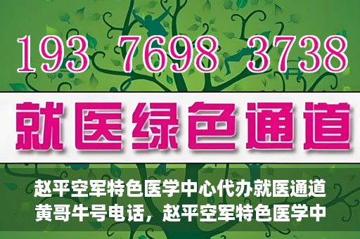 赵平空军特色医学中心代办就医通道黄哥牛号电话，赵平空军特色医学中心就医通道代办服务，黄哥牛号联系电话及办理指南
