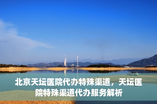 北京天坛医院代办特殊渠道，天坛医院特殊渠道代办服务解析