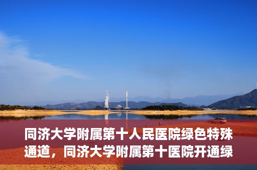 同济大学附属第十人民医院绿色特殊通道，同济大学附属第十医院开通绿色特殊通道，助力健康医疗高效前行
