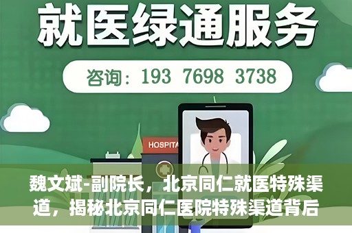 魏文斌-副院长，北京同仁就医特殊渠道，揭秘北京同仁医院特殊渠道背后的副院长魏文斌