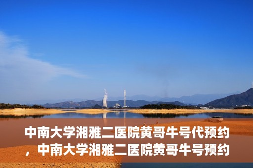中南大学湘雅二医院黄哥牛号代预约，中南大学湘雅二医院黄哥牛号预约服务启动