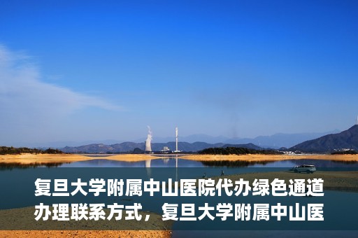 复旦大学附属中山医院代办绿色通道办理联系方式，复旦大学附属中山医院绿色通道办理指南及联系方式