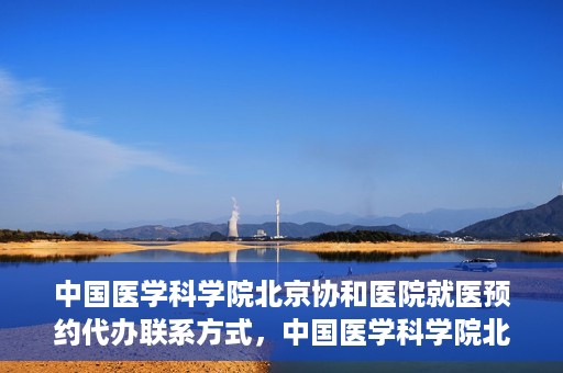 中国医学科学院北京协和医院就医预约代办联系方式，中国医学科学院北京协和医院就医预约咨询及代办服务联系方式