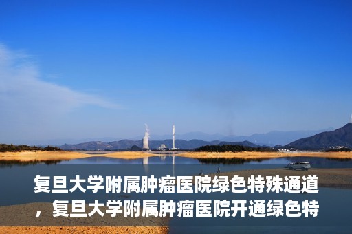 复旦大学附属肿瘤医院绿色特殊通道，复旦大学附属肿瘤医院开通绿色特殊通道助力患者高效就医体验