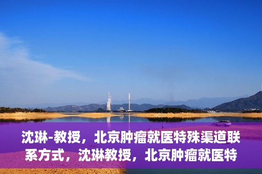 沈琳-教授，北京肿瘤就医特殊渠道联系方式，沈琳教授，北京肿瘤就医特殊渠道指南