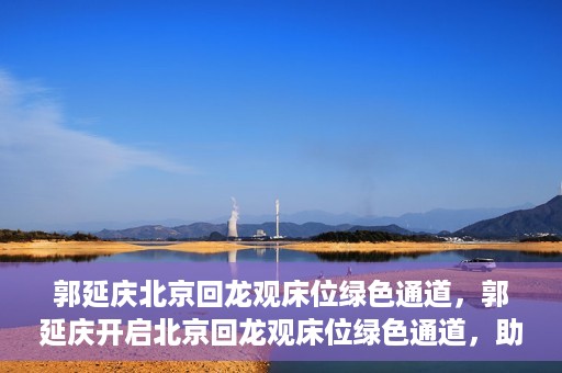 郭延庆北京回龙观床位绿色通道，郭延庆开启北京回龙观床位绿色通道，助力患者快速就医