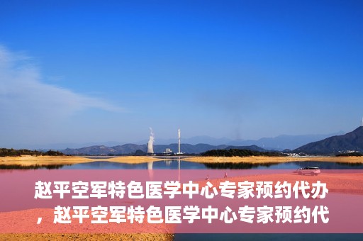 赵平空军特色医学中心专家预约代办，赵平空军特色医学中心专家预约代办服务详解