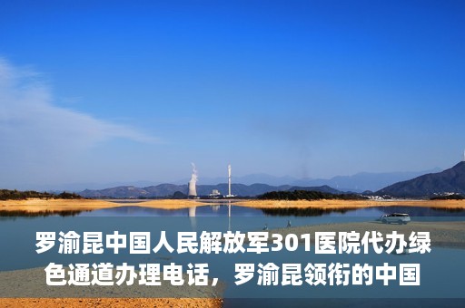 罗渝昆中国人民解放军301医院代办绿色通道办理电话，罗渝昆领衔的中国人民解放军301医院绿色通道办理电话及代办服务详解