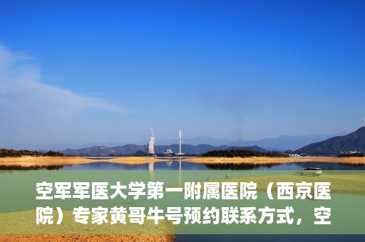 空军军医大学第一附属医院（西京医院）专家黄哥牛号预约联系方式，空军军医大学第一附属医院黄哥牛专家号预约联系方式及就诊指南