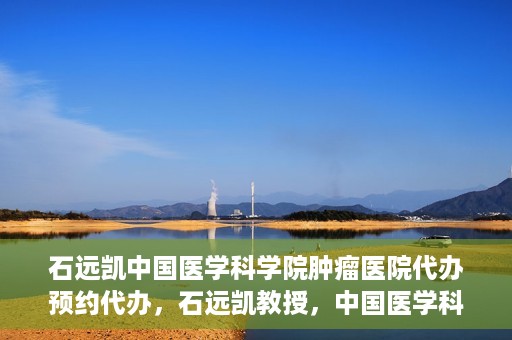 石远凯中国医学科学院肿瘤医院代办预约代办，石远凯教授，中国医学科学院肿瘤医院预约代办攻略