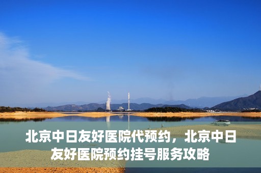 北京中日友好医院代预约，北京中日友好医院预约挂号服务攻略