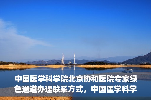 中国医学科学院北京协和医院专家绿色通道办理联系方式，中国医学科学院北京协和医院专家绿色通道办理指南及联系方式
