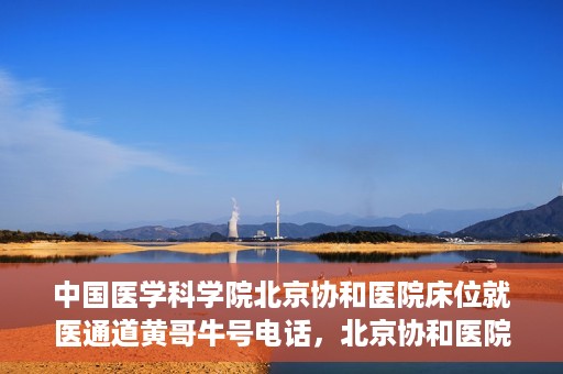 中国医学科学院北京协和医院床位就医通道黄哥牛号电话，北京协和医院床位就医通道，黄哥牛号电话与就医指南