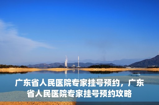 广东省人民医院专家挂号预约，广东省人民医院专家挂号预约攻略