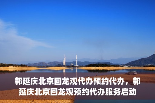 郭延庆北京回龙观代办预约代办，郭延庆北京回龙观预约代办服务启动