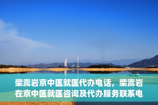 柴嵩岩京中医就医代办电话，柴嵩岩在京中医就医咨询及代办服务联系电话