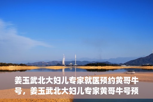 姜玉武北大妇儿专家就医预约黄哥牛号，姜玉武北大妇儿专家黄哥牛号预约就医攻略