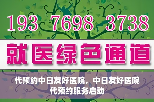 代预约中日友好医院，中日友好医院代预约服务启动
