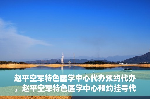 赵平空军特色医学中心代办预约代办，赵平空军特色医学中心预约挂号代办服务解析