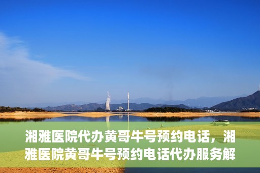 湘雅医院代办黄哥牛号预约电话，湘雅医院黄哥牛号预约电话代办服务解析
